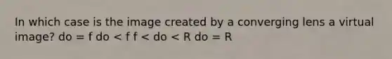 In which case is the image created by a converging lens a virtual image? do = f do < f f < do < R do = R