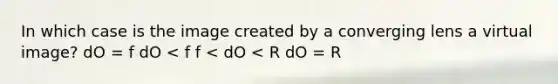 In which case is the image created by a converging lens a virtual image? dO = f dO < f f < dO < R dO = R