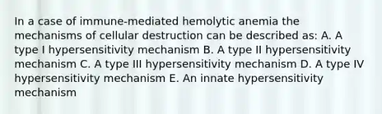 In a case of immune-mediated hemolytic anemia the mechanisms of cellular destruction can be described as: A. A type I hypersensitivity mechanism B. A type II hypersensitivity mechanism C. A type III hypersensitivity mechanism D. A type IV hypersensitivity mechanism E. An innate hypersensitivity mechanism