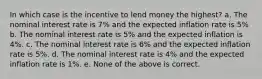 In which case is the incentive to lend money the highest? a. The nominal interest rate is 7% and the expected inflation rate is 5% b. The nominal interest rate is 5% and the expected inflation is 4%. c. The nominal interest rate is 6% and the expected inflation rate is 5%. d. The nominal interest rate is 4% and the expected inflation rate is 1%. e. None of the above is correct.