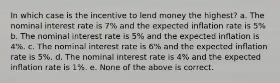 In which case is the incentive to lend money the highest? a. The nominal interest rate is 7% and the expected inflation rate is 5% b. The nominal interest rate is 5% and the expected inflation is 4%. c. The nominal interest rate is 6% and the expected inflation rate is 5%. d. The nominal interest rate is 4% and the expected inflation rate is 1%. e. None of the above is correct.