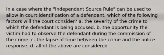 In a case where the "Independent Source Rule" can be used to allow in court identification of a defendant, which of the following factors will the court consider? a. the severity of the crime to which the defendant is being accused. b. the opportunity the victim had to observe the defendant during the commission of the crime. c. the lapse of time between the crime and the police response. d. all of the above are considered