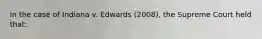 In the case of Indiana v. Edwards (2008), the Supreme Court held that:
