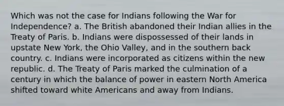 Which was not the case for Indians following the War for Independence? a. The British abandoned their Indian allies in the Treaty of Paris. b. Indians were dispossessed of their lands in upstate New York, the Ohio Valley, and in the southern back country. c. Indians were incorporated as citizens within the new republic. d. The Treaty of Paris marked the culmination of a century in which the balance of power in eastern North America shifted toward white Americans and away from Indians.