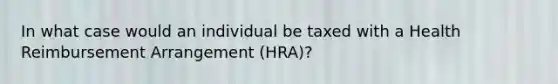 In what case would an individual be taxed with a Health Reimbursement Arrangement (HRA)?