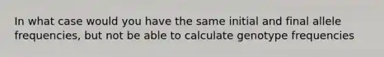 In what case would you have the same initial and final allele frequencies, but not be able to calculate genotype frequencies