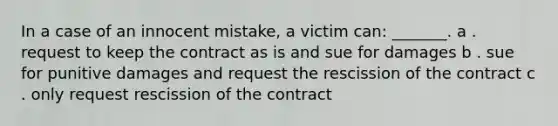 In a case of an innocent mistake, a victim can: _______. a . request to keep the contract as is and sue for damages b . sue for punitive damages and request the rescission of the contract c . only request rescission of the contract