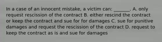 In a case of an innocent mistake, a victim can: _______. A. only request rescission of the contract B. either rescind the contract or keep the contract and sue for for damages C. sue for punitive damages and request the rescission of the contract D. request to keep the contract as is and sue for damages