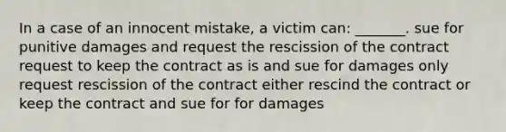 In a case of an innocent mistake, a victim can: _______. sue for punitive damages and request the rescission of the contract request to keep the contract as is and sue for damages only request rescission of the contract either rescind the contract or keep the contract and sue for for damages