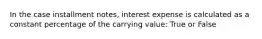 In the case installment notes, interest expense is calculated as a constant percentage of the carrying value: True or False