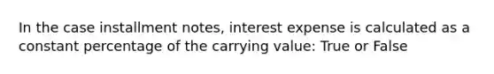 In the case installment notes, interest expense is calculated as a constant percentage of the carrying value: True or False