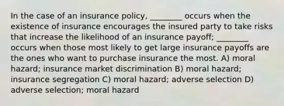 In the case of an insurance policy, ________ occurs when the existence of insurance encourages the insured party to take risks that increase the likelihood of an insurance payoff; ________ occurs when those most likely to get large insurance payoffs are the ones who want to purchase insurance the most. A) moral hazard; insurance market discrimination B) moral hazard; insurance segregation C) moral hazard; adverse selection D) adverse selection; moral hazard