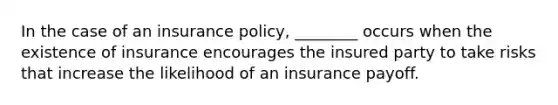 In the case of an insurance policy, ________ occurs when the existence of insurance encourages the insured party to take risks that increase the likelihood of an insurance payoff.