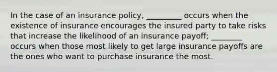 In the case of an insurance policy, _________ occurs when the existence of insurance encourages the insured party to take risks that increase the likelihood of an insurance payoff; ________ occurs when those most likely to get large insurance payoffs are the ones who want to purchase insurance the most.