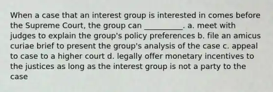 When a case that an interest group is interested in comes before the Supreme Court, the group can __________. a. meet with judges to explain the group's policy preferences b. file an amicus curiae brief to present the group's analysis of the case c. appeal to case to a higher court d. legally offer monetary incentives to the justices as long as the interest group is not a party to the case