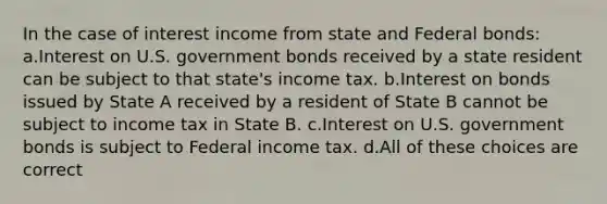 In the case of interest income from state and Federal bonds: a.Interest on U.S. government bonds received by a state resident can be subject to that state's income tax. b.Interest on bonds issued by State A received by a resident of State B cannot be subject to income tax in State B. c.Interest on U.S. government bonds is subject to Federal income tax. d.All of these choices are correct