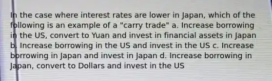 In the case where interest rates are lower in Japan, which of the following is an example of a "carry trade" a. Increase borrowing in the US, convert to Yuan and invest in financial assets in Japan b. Increase borrowing in the US and invest in the US c. Increase borrowing in Japan and invest in Japan d. Increase borrowing in Japan, convert to Dollars and invest in the US