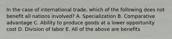 In the case of international trade, which of the following does not benefit all nations involved? A. Specialization B. Comparative advantage C. Ability to produce goods at a lower opportunity cost D. Division of labor E. All of the above are benefits