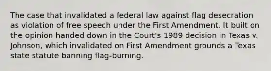 The case that invalidated a federal law against flag desecration as violation of free speech under the First Amendment. It built on the opinion handed down in the Court's 1989 decision in Texas v. Johnson, which invalidated on First Amendment grounds a Texas state statute banning flag-burning.