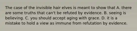 The case of the invisible hair elves is meant to show that A. there are some truths that can't be refuted by evidence. B. seeing is believing. C. you should accept aging with grace. D. it is a mistake to hold a view as immune from refutation by evidence.