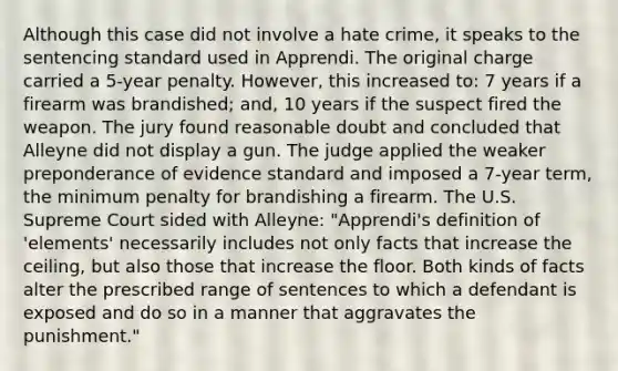 Although this case did not involve a hate crime, it speaks to the sentencing standard used in Apprendi. The original charge carried a 5-year penalty. However, this increased to: 7 years if a firearm was brandished; and, 10 years if the suspect fired the weapon. The jury found reasonable doubt and concluded that Alleyne did not display a gun. The judge applied the weaker preponderance of evidence standard and imposed a 7-year term, the minimum penalty for brandishing a firearm. The U.S. Supreme Court sided with Alleyne: "Apprendi's definition of 'elements' necessarily includes not only facts that increase the ceiling, but also those that increase the floor. Both kinds of facts alter the prescribed range of sentences to which a defendant is exposed and do so in a manner that aggravates the punishment."