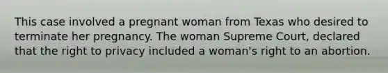 This case involved a pregnant woman from Texas who desired to terminate her pregnancy. The woman Supreme Court, declared that the right to privacy included a woman's right to an abortion.