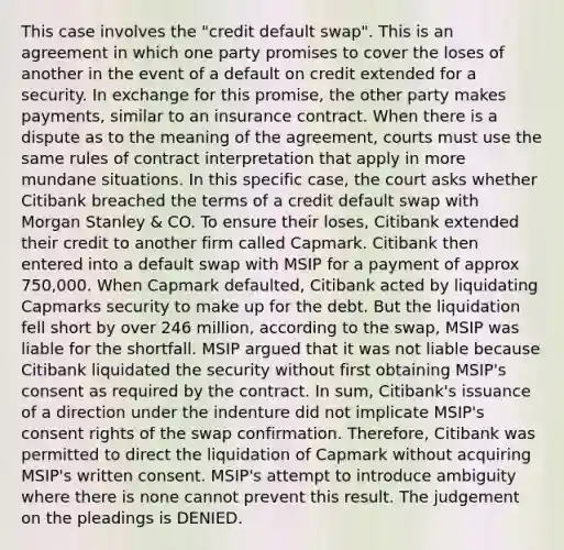 This case involves the "credit default swap". This is an agreement in which one party promises to cover the loses of another in the event of a default on credit extended for a security. In exchange for this promise, the other party makes payments, similar to an insurance contract. When there is a dispute as to the meaning of the agreement, courts must use the same rules of contract interpretation that apply in more mundane situations. In this specific case, the court asks whether Citibank breached the terms of a credit default swap with Morgan Stanley & CO. To ensure their loses, Citibank extended their credit to another firm called Capmark. Citibank then entered into a default swap with MSIP for a payment of approx 750,000. When Capmark defaulted, Citibank acted by liquidating Capmarks security to make up for the debt. But the liquidation fell short by over 246 million, according to the swap, MSIP was liable for the shortfall. MSIP argued that it was not liable because Citibank liquidated the security without first obtaining MSIP's consent as required by the contract. In sum, Citibank's issuance of a direction under the indenture did not implicate MSIP's consent rights of the swap confirmation. Therefore, Citibank was permitted to direct the liquidation of Capmark without acquiring MSIP's written consent. MSIP's attempt to introduce ambiguity where there is none cannot prevent this result. The judgement on the pleadings is DENIED.