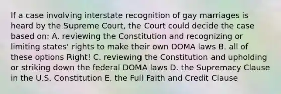 If a case involving interstate recognition of gay marriages is heard by the Supreme Court, the Court could decide the case based on: A. reviewing the Constitution and recognizing or limiting states' rights to make their own DOMA laws B. all of these options Right! C. reviewing the Constitution and upholding or striking down the federal DOMA laws D. the Supremacy Clause in the U.S. Constitution E. the Full Faith and Credit Clause