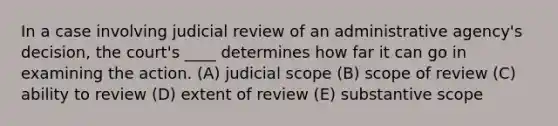 In a case involving judicial review of an administrative agency's decision, the court's ____ determines how far it can go in examining the action. (A) judicial scope (B) scope of review (C) ability to review (D) extent of review (E) substantive scope