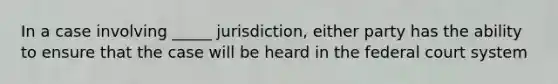 In a case involving _____ jurisdiction, either party has the ability to ensure that the case will be heard in the federal court system