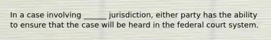 In a case involving ______ jurisdiction, either party has the ability to ensure that the case will be heard in the federal court system.