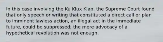 In this case involving the Ku Klux Klan, the Supreme Court found that only speech or writing that constituted a direct call or plan to imminent lawless action, an illegal act in the immediate future, could be suppressed; the mere advocacy of a hypothetical revolution was not enough.