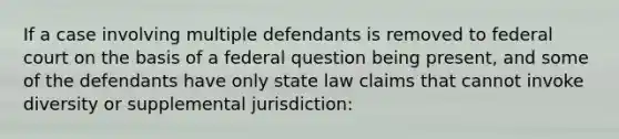 If a case involving multiple defendants is removed to federal court on the basis of a federal question being present, and some of the defendants have only state law claims that cannot invoke diversity or supplemental jurisdiction: