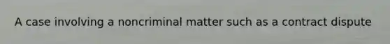 A case involving a noncriminal matter such as a contract dispute