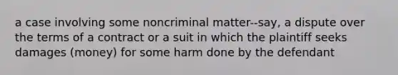 a case involving some noncriminal matter--say, a dispute over the terms of a contract or a suit in which the plaintiff seeks damages (money) for some harm done by the defendant