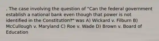 . The case involving the question of "Can the federal government establish a national bank even though that power is not identified in the Constitution?" was A) Wickard v. Filburn B) McCullough v. Maryland C) Roe v. Wade D) Brown v. Board of Education