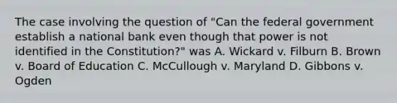 The case involving the question of "Can the federal government establish a national bank even though that power is not identified in the Constitution?" was A. Wickard v. Filburn B. Brown v. Board of Education C. McCullough v. Maryland D. Gibbons v. Ogden