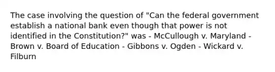 The case involving the question of "Can the federal government establish a national bank even though that power is not identified in the Constitution?" was - McCullough v. Maryland - Brown v. Board of Education - Gibbons v. Ogden - Wickard v. Filburn