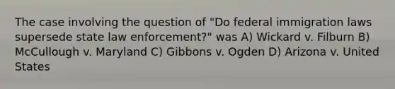 The case involving the question of "Do federal immigration laws supersede state law enforcement?" was A) Wickard v. Filburn B) McCullough v. Maryland C) Gibbons v. Ogden D) Arizona v. United States