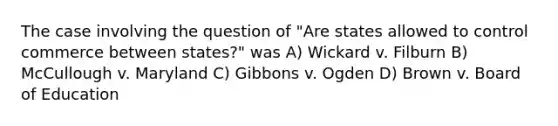 The case involving the question of "Are states allowed to control commerce between states?" was A) Wickard v. Filburn B) McCullough v. Maryland C) Gibbons v. Ogden D) Brown v. Board of Education