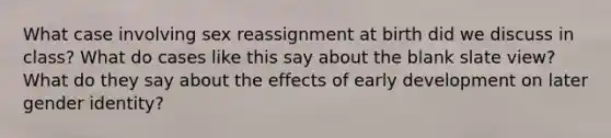 What case involving sex reassignment at birth did we discuss in class? What do cases like this say about the blank slate view? What do they say about the effects of early development on later gender identity?