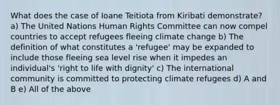 What does the case of Ioane Teitiota from Kiribati demonstrate? a) The United Nations Human Rights Committee can now compel countries to accept refugees fleeing climate change b) The definition of what constitutes a 'refugee' may be expanded to include those fleeing sea level rise when it impedes an individual's 'right to life with dignity' c) The international community is committed to protecting climate refugees d) A and B e) All of the above