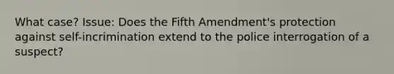 What case? Issue: Does the Fifth Amendment's protection against self-incrimination extend to the police interrogation of a suspect?