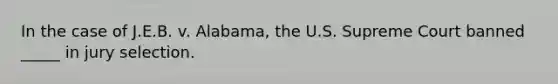 In the case of J.E.B. v. Alabama, the U.S. Supreme Court banned _____ in jury selection.