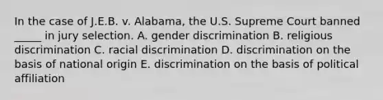 In the case of J.E.B. v. Alabama, the U.S. Supreme Court banned _____ in jury selection. A. gender discrimination B. religious discrimination C. racial discrimination D. discrimination on the basis of national origin E. discrimination on the basis of political affiliation