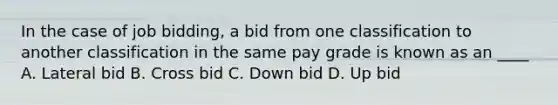 In the case of job bidding, a bid from one classification to another classification in the same pay grade is known as an ____ A. Lateral bid B. Cross bid C. Down bid D. Up bid