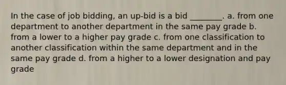 In the case of job bidding, an up-bid is a bid ________. a. from one department to another department in the same pay grade b. from a lower to a higher pay grade c. from one classification to another classification within the same department and in the same pay grade d. from a higher to a lower designation and pay grade