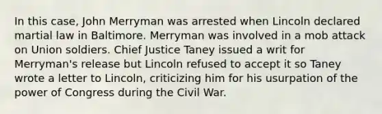 In this case, John Merryman was arrested when Lincoln declared martial law in Baltimore. Merryman was involved in a mob attack on Union soldiers. Chief Justice Taney issued a writ for Merryman's release but Lincoln refused to accept it so Taney wrote a letter to Lincoln, criticizing him for his usurpation of the power of Congress during the Civil War.