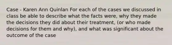 Case - Karen Ann Quinlan For each of the cases we discussed in class be able to describe what the facts were, why they made the decisions they did about their treatment, (or who made decisions for them and why), and what was significant about the outcome of the case