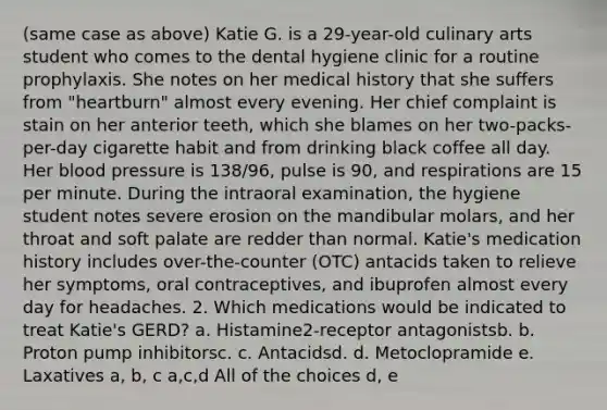 (same case as above) Katie G. is a 29-year-old culinary arts student who comes to the dental hygiene clinic for a routine prophylaxis. She notes on her medical history that she suffers from "heartburn" almost every evening. Her chief complaint is stain on her anterior teeth, which she blames on her two-packs-per-day cigarette habit and from drinking black coffee all day. Her blood pressure is 138/96, pulse is 90, and respirations are 15 per minute. During the intraoral examination, the hygiene student notes severe erosion on the mandibular molars, and her throat and soft palate are redder than normal. Katie's medication history includes over-the-counter (OTC) antacids taken to relieve her symptoms, oral contraceptives, and ibuprofen almost every day for headaches. 2. Which medications would be indicated to treat Katie's GERD? a. Histamine2-receptor antagonistsb. b. Proton pump inhibitorsc. c. Antacidsd. d. Metoclopramide e. Laxatives a, b, c a,c,d All of the choices d, e